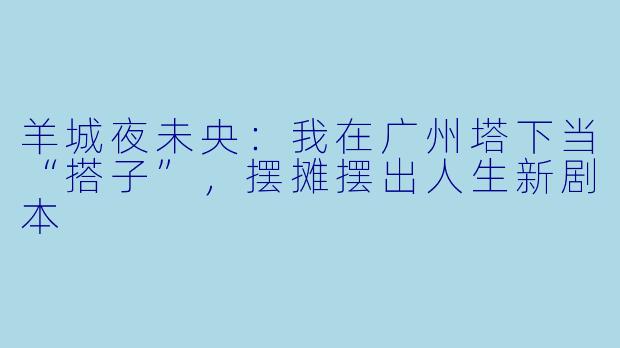 羊城夜未央:我在广州塔下当“搭子”,摆摊摆出人生新剧本