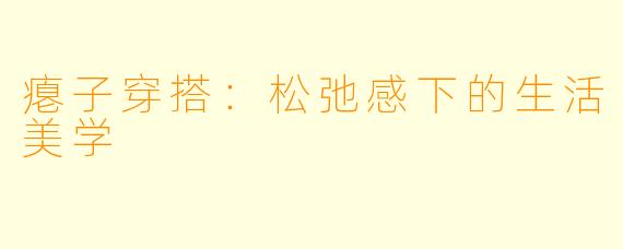 瘪子穿搭：松弛感下的生活美学