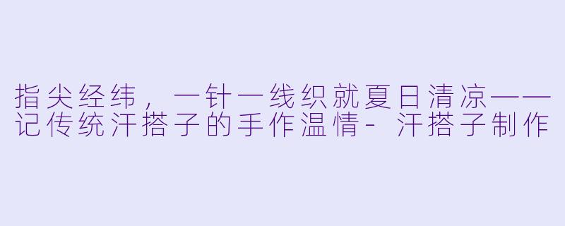 指尖经纬，一针一线织就夏日清凉——记传统汗搭子的手作温情-汗搭子制作