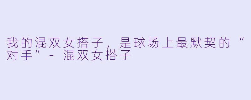 我的混双女搭子，是球场上最默契的“对手”-混双女搭子