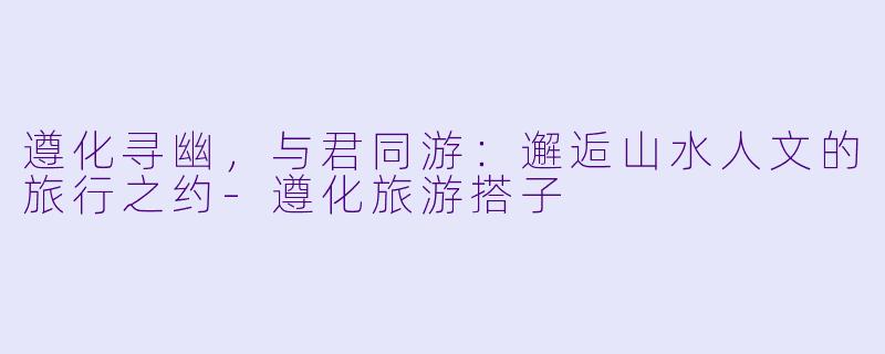 遵化寻幽,与君同游:邂逅山水人文的旅行之约-遵化旅游搭子