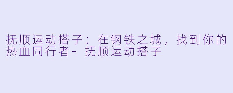 抚顺运动搭子：在钢铁之城，找到你的热血同行者-抚顺运动搭子
