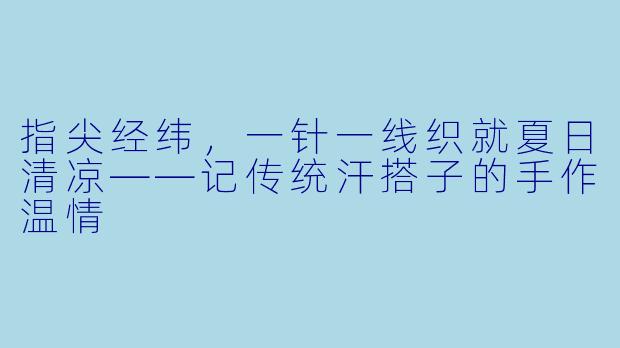 指尖经纬，一针一线织就夏日清凉——记传统汗搭子的手作温情