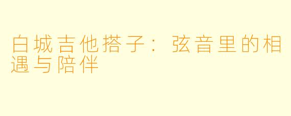 白城吉他搭子：弦音里的相遇与陪伴