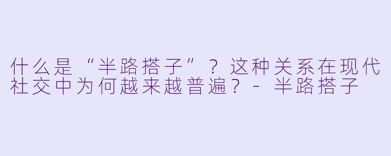 什么是“半路搭子”？这种关系在现代社交中为何越来越普遍？-半路搭子