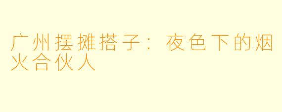 广州摆摊搭子：夜色下的烟火合伙人