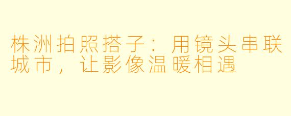 株洲拍照搭子：用镜头串联城市，让影像温暖相遇