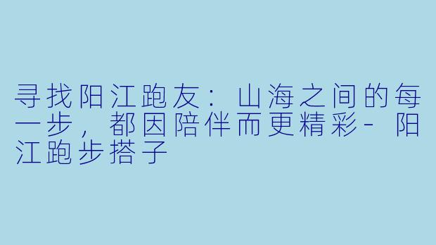 寻找阳江跑友：山海之间的每一步，都因陪伴而更精彩-阳江跑步搭子