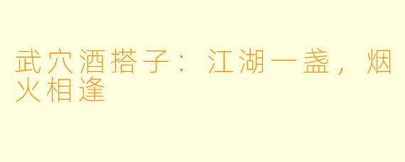 武穴酒搭子：江湖一盏，烟火相逢
