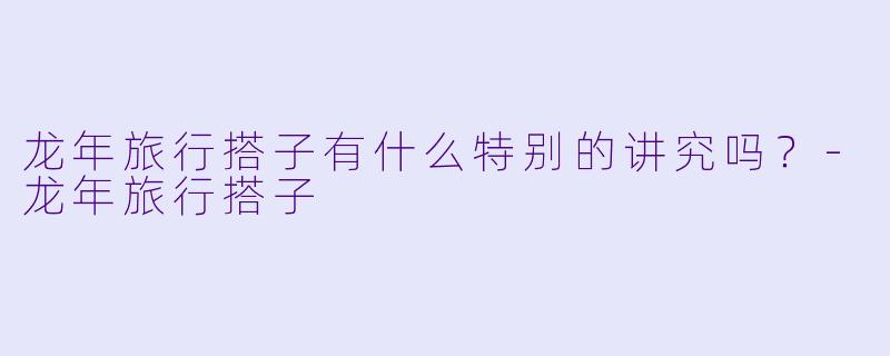 龙年旅行搭子有什么特别的讲究吗？-龙年旅行搭子