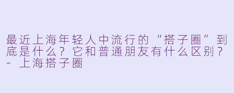 最近上海年轻人中流行的“搭子圈”到底是什么？它和普通朋友有什么区别？-上海搭子圈