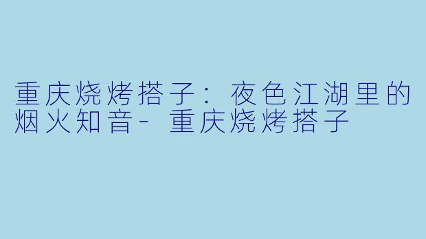 重庆烧烤搭子：夜色江湖里的烟火知音-重庆烧烤搭子