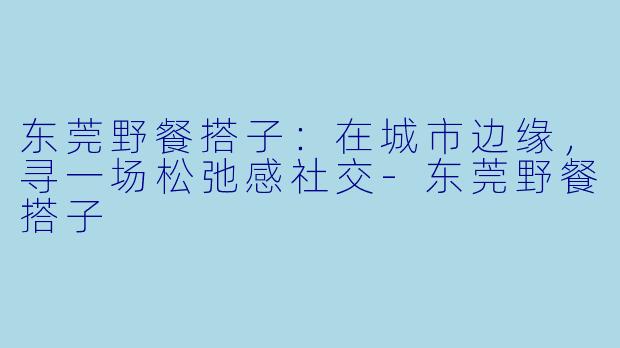 东莞野餐搭子:在城市边缘,寻一场松弛感社交-东莞野餐搭子