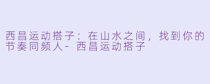 西昌运动搭子:在山水之间,找到你的节奏同频人
