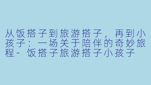 从饭搭子到旅游搭子,再到小孩子:一场关于陪伴的奇妙旅程