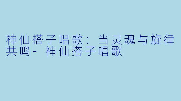 神仙搭子唱歌：当灵魂与旋律共鸣-神仙搭子唱歌