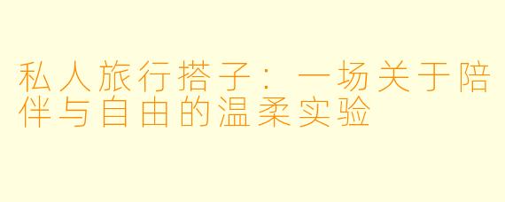 私人旅行搭子：一场关于陪伴与自由的温柔实验