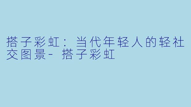 搭子彩虹：当代年轻人的轻社交图景-搭子彩虹