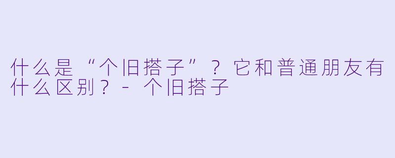 什么是“个旧搭子”？它和普通朋友有什么区别？-个旧搭子