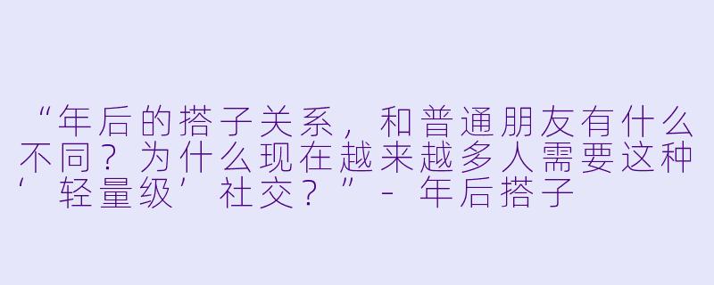 “年后的搭子关系，和普通朋友有什么不同？为什么现在越来越多人需要这种‘轻量级’社交？”-年后搭子