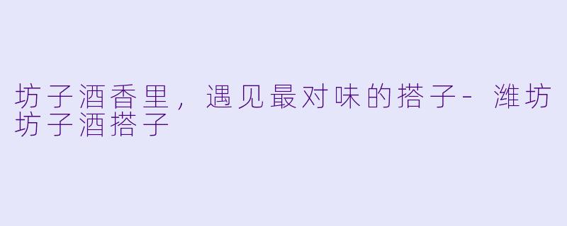 坊子酒香里，遇见最对味的搭子-潍坊坊子酒搭子