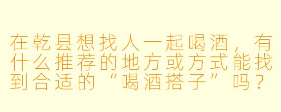 在乾县想找人一起喝酒，有什么推荐的地方或方式能找到合适的“喝酒搭子”吗？