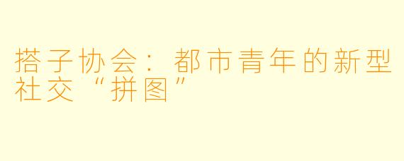 搭子协会：都市青年的新型社交“拼图”