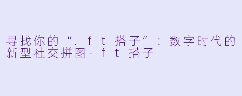 寻找你的“.ft搭子”：数字时代的新型社交拼图-ft搭子