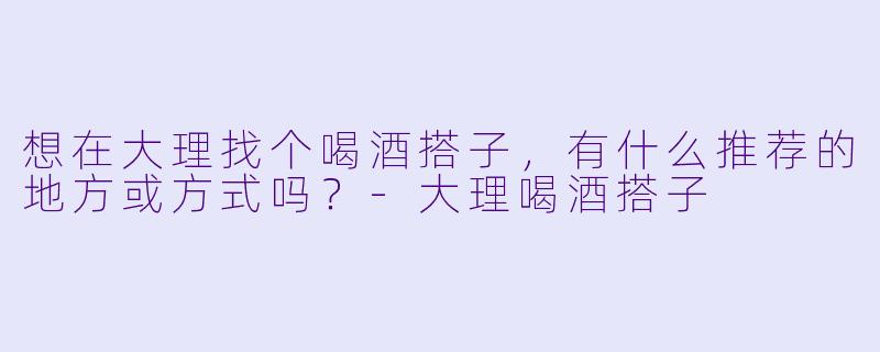 想在大理找个喝酒搭子，有什么推荐的地方或方式吗？-大理喝酒搭子