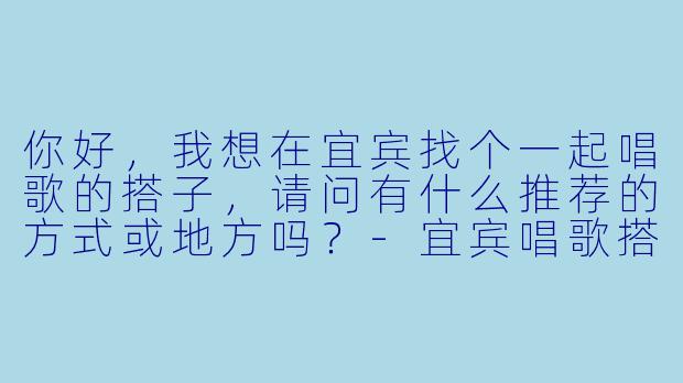 你好,我想在宜宾找个一起唱歌的搭子,请问有什么推荐的方式或地方吗?