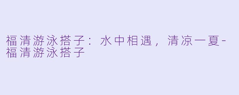 福清游泳搭子：水中相遇，清凉一夏-福清游泳搭子