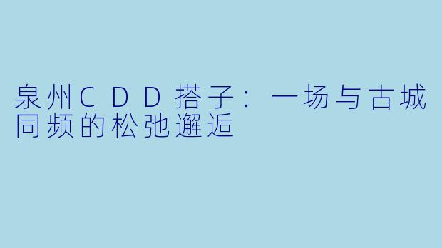 泉州CDD搭子：一场与古城同频的松弛邂逅