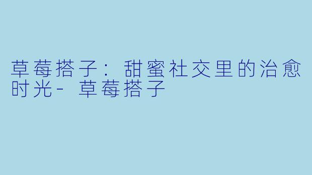 草莓搭子：甜蜜社交里的治愈时光-草莓搭子