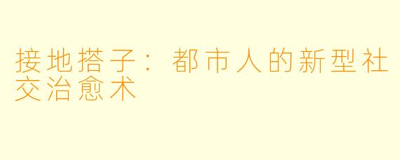 接地搭子：都市人的新型社交治愈术