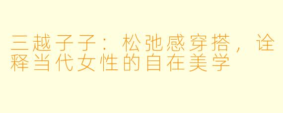 三越子子:松弛感穿搭,诠释当代女性的自在美学