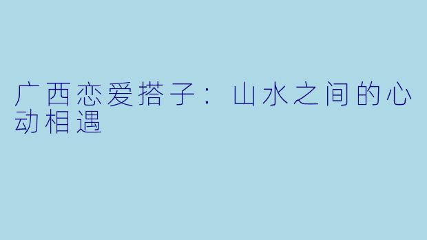 广西恋爱搭子：山水之间的心动相遇