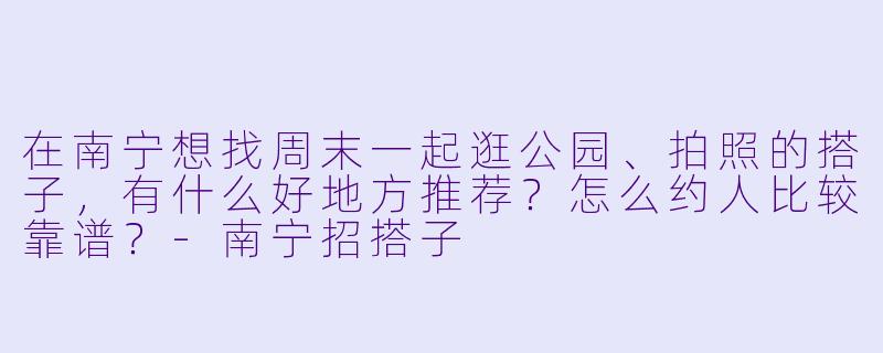 在南宁想找周末一起逛公园、拍照的搭子，有什么好地方推荐？怎么约人比较靠谱？-南宁招搭子