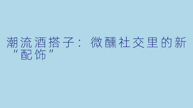 潮流酒搭子：微醺社交里的新“配饰”