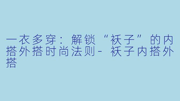 一衣多穿：解锁“袄子”的内搭外搭时尚法则-袄子内搭外搭