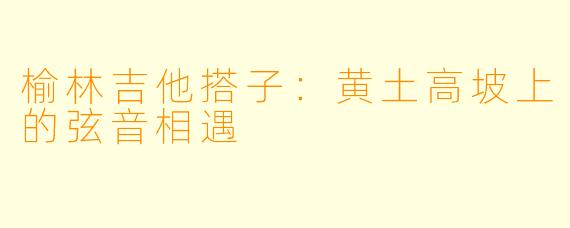 榆林吉他搭子：黄土高坡上的弦音相遇