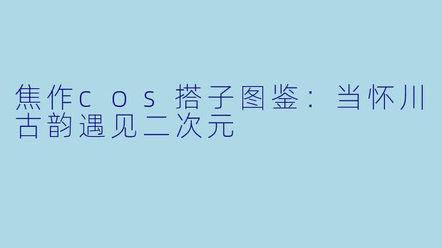 焦作cos搭子图鉴：当怀川古韵遇见二次元