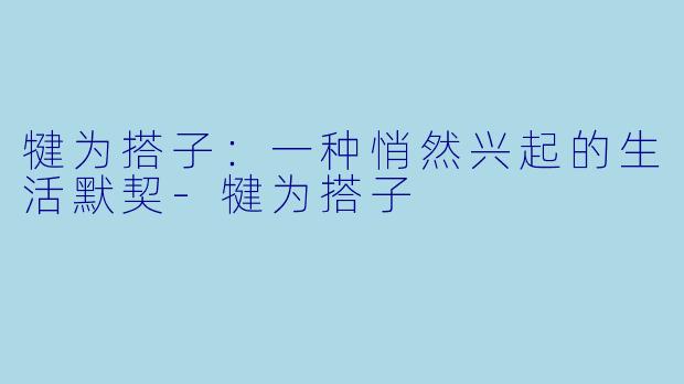 犍为搭子：一种悄然兴起的生活默契-犍为搭子