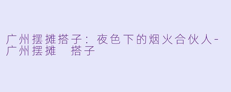 广州摆摊搭子：夜色下的烟火合伙人-广州摆摊 搭子