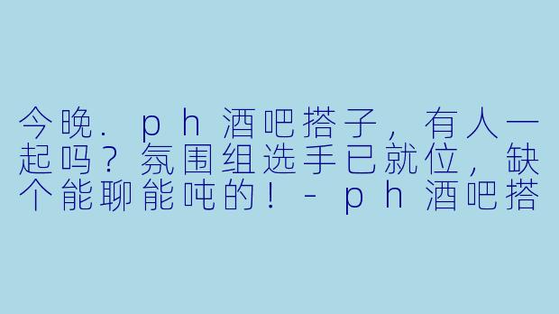 今晚.ph酒吧搭子，有人一起吗？氛围组选手已就位，缺个能聊能吨的！-ph酒吧搭子