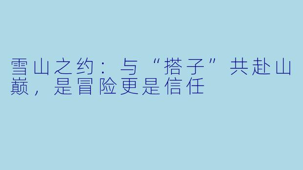 雪山之约：与“搭子”共赴山巅，是冒险更是信任