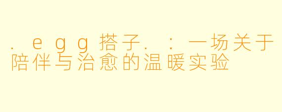 .egg搭子.：一场关于陪伴与治愈的温暖实验