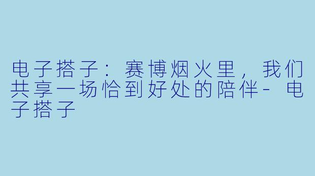 电子搭子：赛博烟火里，我们共享一场恰到好处的陪伴-电子搭子