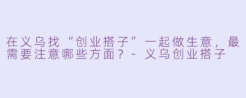 在义乌找“创业搭子”一起做生意,最需要注意哪些方面?
