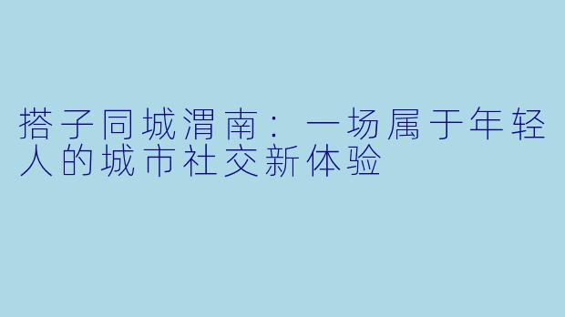 搭子同城渭南:一场属于年轻人的城市社交新体验