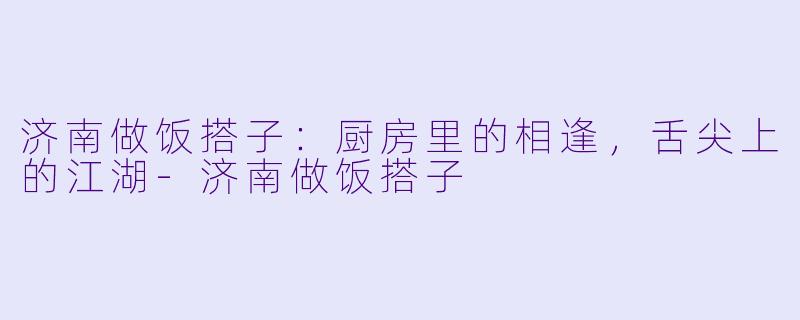 济南做饭搭子：厨房里的相逢，舌尖上的江湖-济南做饭搭子